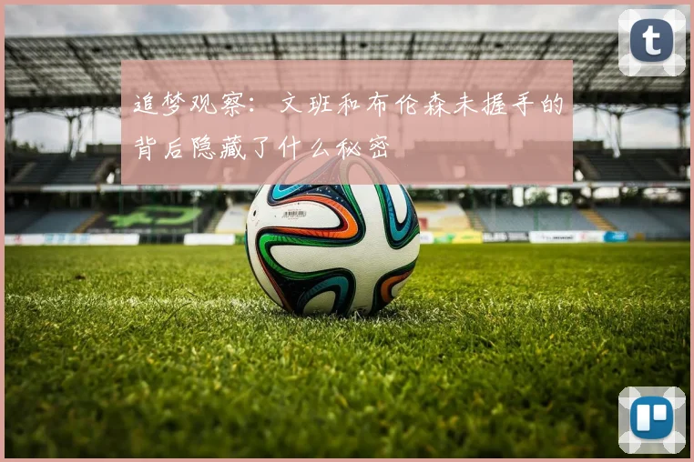 追梦观察：文班和布伦森未握手的背后隐藏了什么秘密
