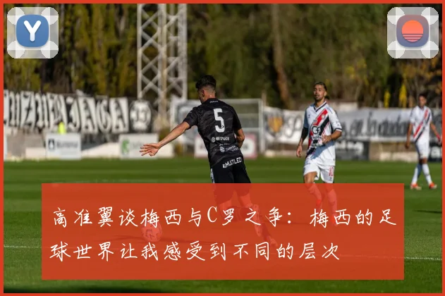 高准翼谈梅西与C罗之争：梅西的足球世界让我感受到不同的层次