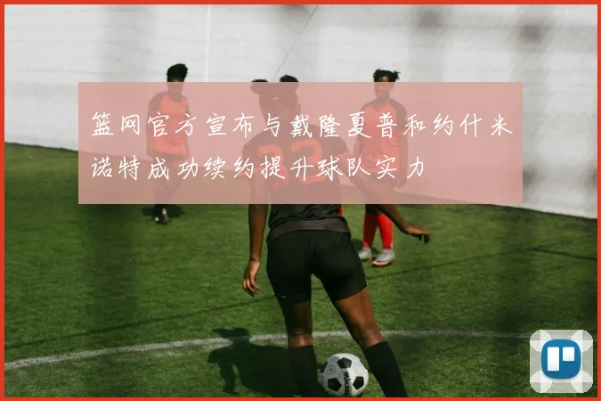 篮网官方宣布与戴隆夏普和约什米诺特成功续约提升球队实力