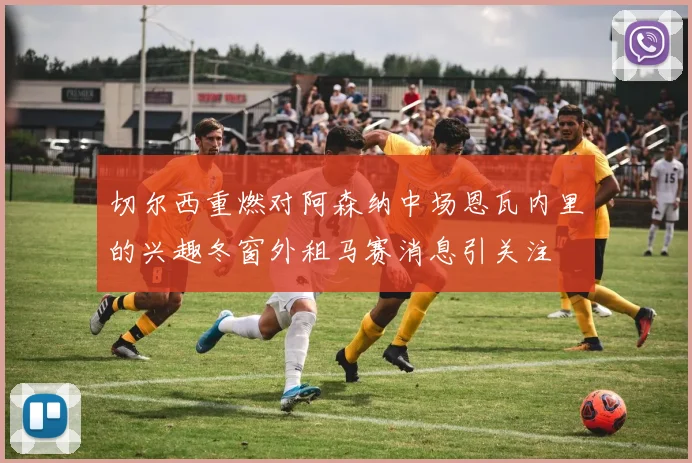 切尔西重燃对阿森纳中场恩瓦内里的兴趣冬窗外租马赛消息引关注