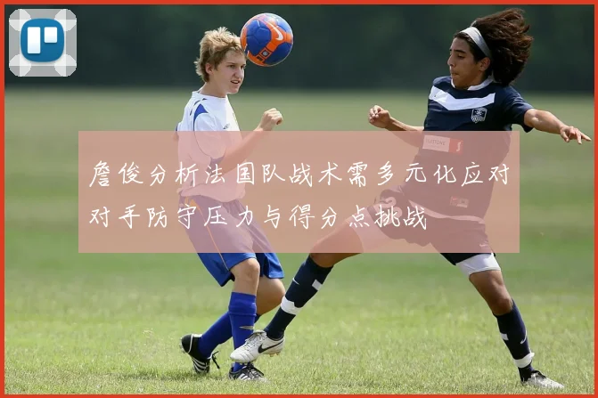 詹俊分析法国队战术需多元化应对对手防守压力与得分点挑战