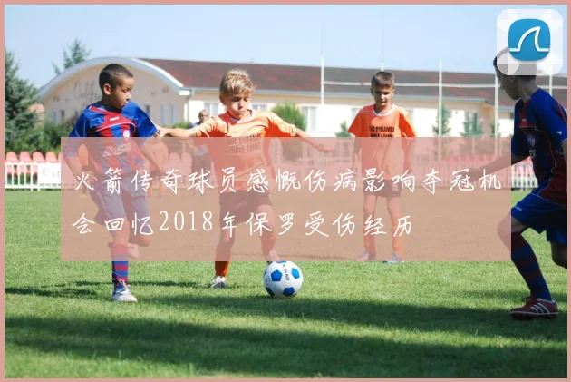 火箭传奇球员感慨伤病影响夺冠机会回忆2018年保罗受伤经历