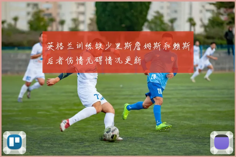 英格兰训练缺少里斯詹姆斯和赖斯后者伤情无碍情况更新