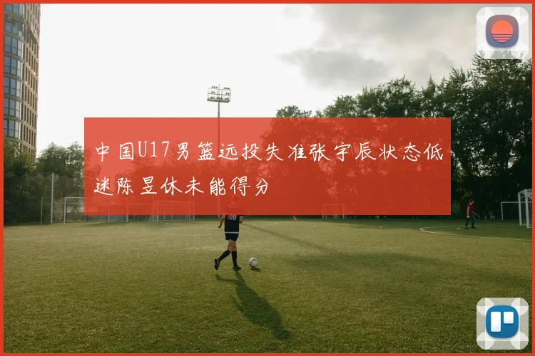中国U17男篮远投失准张宇辰状态低迷陈昱休未能得分