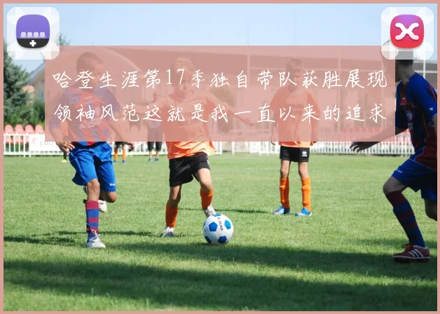 哈登生涯第17季独自带队获胜展现领袖风范这就是我一直以来的追求