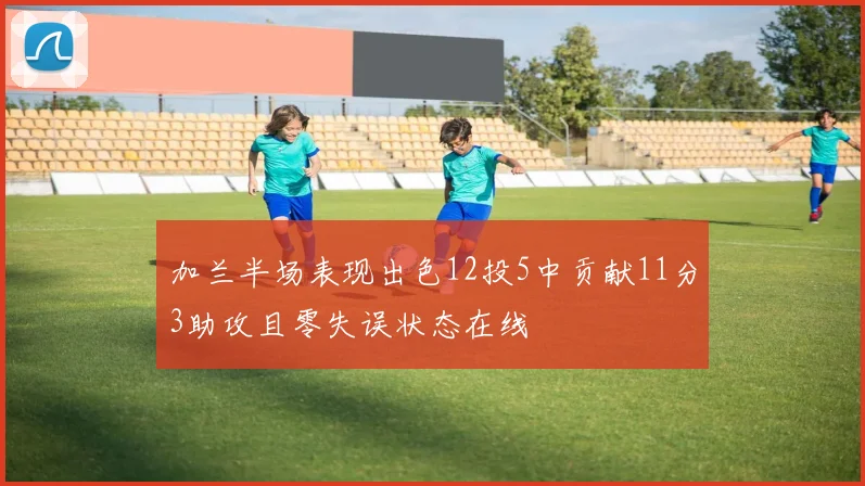 加兰半场表现出色12投5中贡献11分3助攻且零失误状态在线