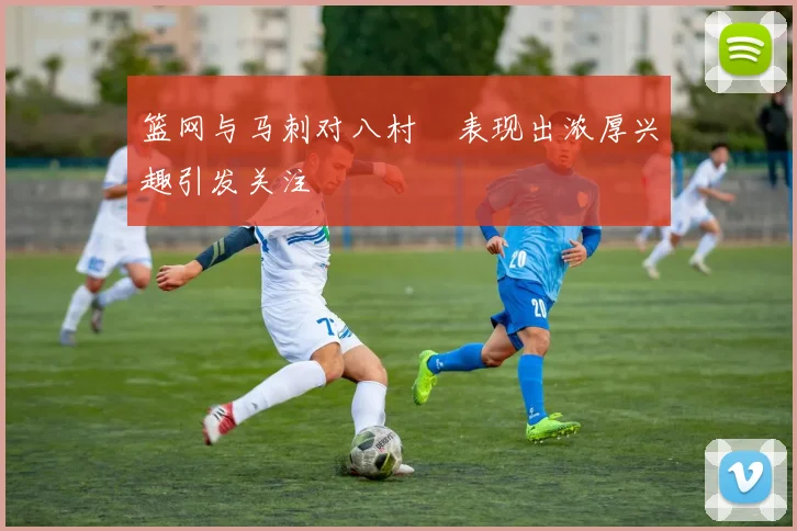 篮网与马刺对八村塁表现出浓厚兴趣引发关注