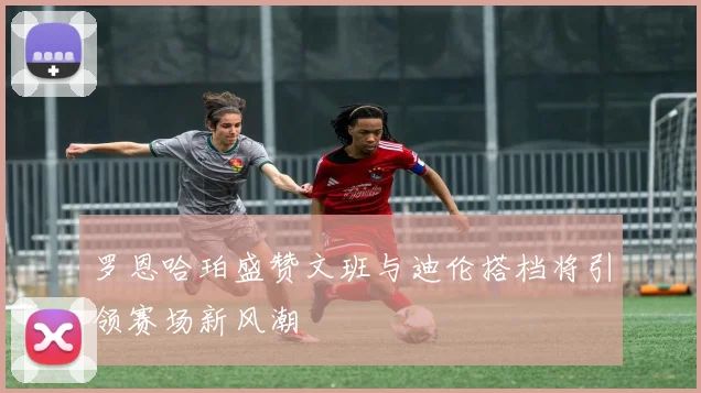 罗恩哈珀盛赞文班与迪伦搭档将引领赛场新风潮