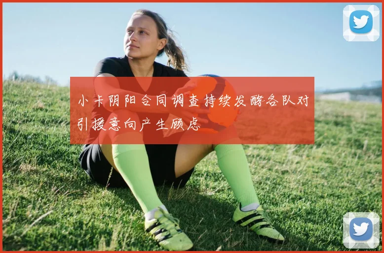 小卡阴阳合同调查持续发酵各队对引援意向产生顾虑