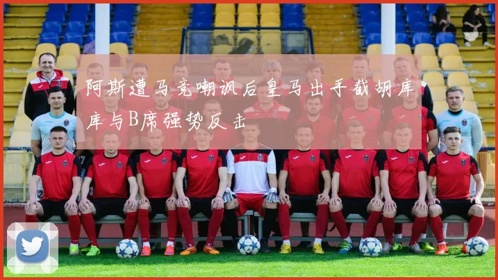 阿斯遭马竞嘲讽后皇马出手截胡库库与B席强势反击