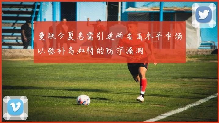 曼联今夏急需引进两名高水平中场以弥补乌加特的防守漏洞