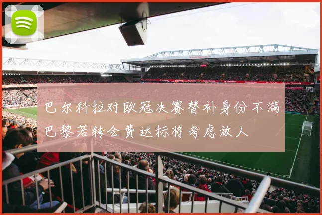 巴尔科拉对欧冠决赛替补身份不满巴黎若转会费达标将考虑放人