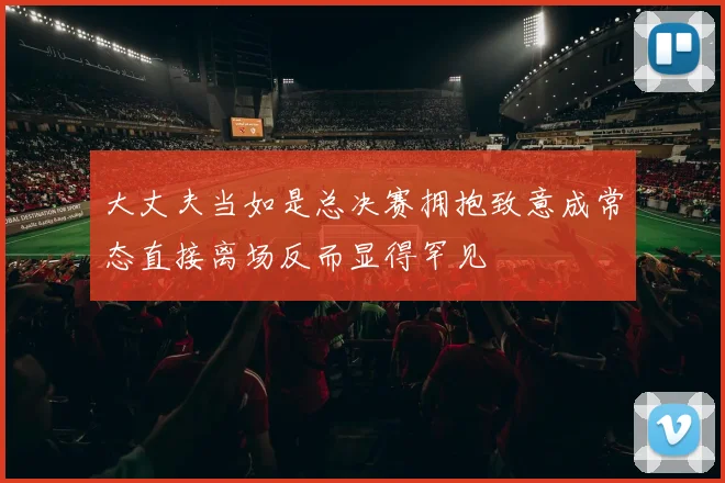 大丈夫当如是总决赛拥抱致意成常态直接离场反而显得罕见