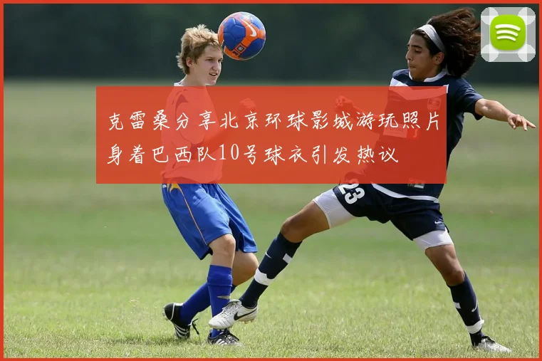 克雷桑分享北京环球影城游玩照片身着巴西队10号球衣引发热议
